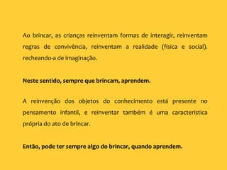 Ao brincar, as crianças reinventam formas de interagir, reinventam
regras de convivência, reinventam a realidade (física e social).
recheando-a de imaginação.
Neste sentido, sempre que brincam, aprendem.
A reinvenção dos objetos do conhecimento está presente no
pensamento infantil, e reinventar também é uma característica
própria do ato de brincar.
Então, pode ter sempre algo do brincar, quando aprendem.
 