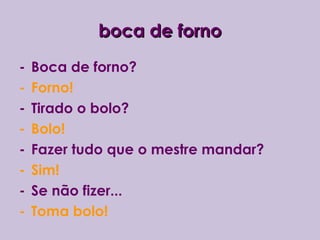 boca de fornoboca de forno
- Boca de forno?
- Forno!
- Tirado o bolo?
- Bolo!
- Fazer tudo que o mestre mandar?
- Sim!
- Se não fizer...
- Toma bolo!
 