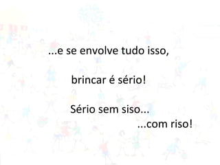 ...e se envolve tudo isso,
brincar é sério!
Sério sem siso...
...com riso!
 