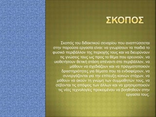 Σκοπός του διδακτικού σεναρίου που αναπτύσσεται
στην παρούσα εργασία είναι: να γνωρίσουν τα παιδιά το
φυσικό περιβάλλον της περιοχής τους και να διευρύνουν
τις γνώσεις τους ως προς το θέμα που ερευνούν, να
υιοθετήσουν θετική στάση απέναντι στο περιβάλλον, να
μάθουν να σχεδιάζουν και να πραγματοποιούν
δραστηριότητες για θέματα που τα ενδιαφέρουν, να
συνεργάζονται για την επίτευξη κοινών στόχων, να
μάθουν να ακούν τη γνώμη των συμμαθητών τους, να
σέβονται τις απόψεις των άλλων και να χρησιμοποιούν
τις νέες τεχνολογίες προκειμένου να βοηθηθούν στην
εργασία τους.
 