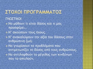 ΓΝΩΣΤΙΚΟΙ
 Να μάθουν τι είναι δάσος και τι μας
προσφέρει..
 Ν’ ακούσουν τους ήχους.
 Ν’ ανακαλύψουν την αξία του δάσους στην
ανθρώπινη ζωή.
 Να γνωρίσουν τα προβλήματα που
αντιμετωπίζει το δάσος από τους ανθρώπους.
 Να αντιληφθούν το μέγεθος των κινδύνων
που το απειλούν.
 
