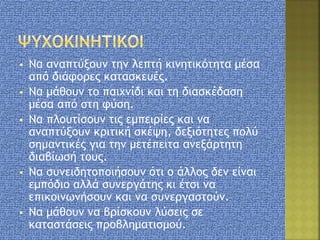  Να αναπτύξουν την λεπτή κινητικότητα μέσα
από διάφορες κατασκευές.
 Να μάθουν το παιχνίδι και τη διασκέδαση
μέσα από στη φύση.
 Να πλουτίσουν τις εμπειρίες και να
αναπτύξουν κριτική σκέψη, δεξιότητες πολύ
σημαντικές για την μετέπειτα ανεξάρτητη
διαβίωσή τους.
 Να συνειδητοποιήσουν ότι ο άλλος δεν είναι
εμπόδιο αλλά συνεργάτης κι έτσι να
επικοινωνήσουν και να συνεργαστούν.
 Να μάθουν να βρίσκουν λύσεις σε
καταστάσεις προβληματισμού.
 