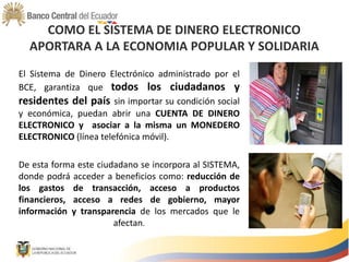 COMO EL SISTEMA DE DINERO ELECTRONICO
APORTARA A LA ECONOMIA POPULAR Y SOLIDARIA
El Sistema de Dinero Electrónico administrado por el
BCE, garantiza que todos los ciudadanos y
residentes del país sin importar su condición social
y económica, puedan abrir una CUENTA DE DINERO
ELECTRONICO y asociar a la misma un MONEDERO
ELECTRONICO (línea telefónica móvil).
De esta forma este ciudadano se incorpora al SISTEMA,
donde podrá acceder a beneficios como: reducción de
los gastos de transacción, acceso a productos
financieros, acceso a redes de gobierno, mayor
información y transparencia de los mercados que le
afectan.
 