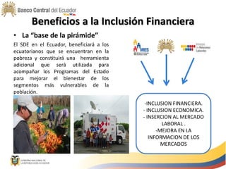 Beneficios a la Inclusión Financiera
• La “base de la pirámide”
El SDE en el Ecuador, beneficiará a los
ecuatorianos que se encuentran en la
pobreza y constituirá una herramienta
adicional que será utilizada para
acompañar los Programas del Estado
para mejorar el bienestar de los
segmentos más vulnerables de la
población.
-INCLUSION FINANCIERA.
- INCLUSION ECONOMICA.
- INSERCION AL MERCADO
LABORAL .
-MEJORA EN LA
INFORMACION DE LOS
MERCADOS
 