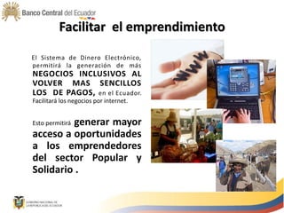Facilitar el emprendimiento
El Sistema de Dinero Electrónico,
permitirá la generación de más
NEGOCIOS INCLUSIVOS AL
VOLVER MAS SENCILLOS
LOS DE PAGOS, en el Ecuador.
Facilitará los negocios por internet.
Esto permitirá generar mayor
acceso a oportunidades
a los emprendedores
del sector Popular y
Solidario .
 