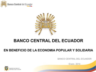 BANCO CENTRAL DEL ECUADOR
EN BENEFICIO DE LA ECONOMIA POPULAR Y SOLIDARIA
BANCO CENTRAL DEL ECUADOR
Enero 2014
 