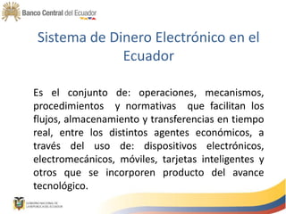 Sistema de Dinero Electrónico en el
Ecuador
Es el conjunto de: operaciones, mecanismos,
procedimientos y normativas que facilitan los
flujos, almacenamiento y transferencias en tiempo
real, entre los distintos agentes económicos, a
través del uso de: dispositivos electrónicos,
electromecánicos, móviles, tarjetas inteligentes y
otros que se incorporen producto del avance
tecnológico.
 