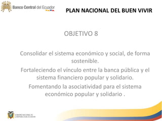 OBJETIVO 8
Consolidar el sistema económico y social, de forma
sostenible.
Fortaleciendo el vínculo entre la banca pública y el
sistema financiero popular y solidario.
Fomentando la asociatividad para el sistema
económico popular y solidario .
PLAN NACIONAL DEL BUEN VIVIR
 