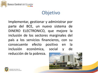 Objetivo
Implementar, gestionar y administrar por
parte del BCE, un nuevo sistema de
DINERO ELECTRONICO, que mejore la
inclusión de los sectores marginales del
país a los servicios financieros, con su
consecuente efecto positivo en la
inclusión económica, social y de
reducción de la pobreza.
 