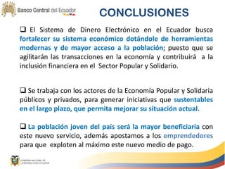 CONCLUSIONES
 El Sistema de Dinero Electrónico en el Ecuador busca
fortalecer su sistema económico dotándole de herramientas
modernas y de mayor acceso a la población; puesto que se
agilitarán las transacciones en la economía y contribuirá a la
inclusión financiera en el Sector Popular y Solidario.
 Se trabaja con los actores de la Economía Popular y Solidaria
públicos y privados, para generar iniciativas que sustentables
en el largo plazo, que permita mejorar su situación actual.
 La población joven del país será la mayor beneficiaria con
este nuevo servicio, además apostamos a los emprendedores
para que exploten al máximo este nuevo medio de pago.
 