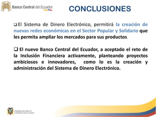 CONCLUSIONES
 El Sistema de Dinero Electrónico, permitirá la creación de
nuevas redes económicas en el Sector Popular y Solidario que
les permita ampliar los mercados para sus productos.
 El nuevo Banco Central del Ecuador, a aceptado el reto de
la Inclusión Financiera activamente, planteando proyectos
ambiciosos e innovadores, como lo es la creación y
administración del Sistema de Dinero Electrónico.
 
