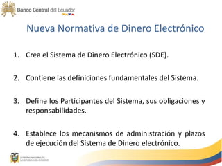 Nueva Normativa de Dinero Electrónico
1. Crea el Sistema de Dinero Electrónico (SDE).
2. Contiene las definiciones fundamentales del Sistema.
3. Define los Participantes del Sistema, sus obligaciones y
responsabilidades.
4. Establece los mecanismos de administración y plazos
de ejecución del Sistema de Dinero electrónico.
 
