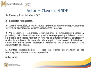 Actores Claves del SDE
1- Emisor y Administrador ( BCE).
2- Entidades reguladoras.
3- Canales tecnológicos - Operadoras telefónicas fijas y móviles, operadores
satelitales, operadores eléctricos, operadores TV, otros.
4- Macroagentes - empresas, organizaciones e instituciones públicas y
privadas; instituciones financieras y del sistema popular y solidario; que en
su modelo de negocio mantienen una red de establecimientos de atención
al cliente y están en la capacidad de adquirir dinero móvil, distribuirlo o
convertirlo en especies monetarias conforme los procedimientos que
establecidos por el BCE.
5- Centros transaccionales - Todas las oficinas de atención de los
Macroagentes, directas o corresponsales.
6- Personas.
 
