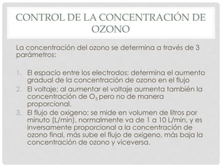 CONTROL DE LA CONCENTRACIÓN DE
OZONO
La concentración del ozono se determina a través de 3
parámetros:
1.  El espacio entre los electrodos; determina el aumento
gradual de la concentración de ozono en el flujo
2.  El voltaje; al aumentar el voltaje aumenta también la
concentración de O3 pero no de manera
proporcional.
3.  El flujo de oxigeno; se mide en volumen de litros por
minuto (L/min), normalmente va de 1 a 10 L/min, y es
inversamente proporcional a la concentración de
ozono final, más sube el flujo de oxigeno, más baja la
concentración de ozono y viceversa.
 