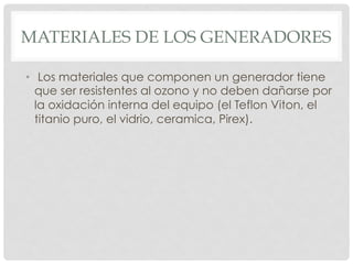 MATERIALES DE LOS GENERADORES
•  Los materiales que componen un generador tiene
que ser resistentes al ozono y no deben dañarse por
la oxidación interna del equipo (el Teflon Viton, el
titanio puro, el vidrio, ceramica, Pirex).
 