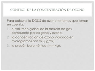 CONTROL DE LA CONCENTRACIÓN DE OZONO
Para calcular la DOSIS de ozono tenemos que tomar
en cuenta:
1.  el volumen global de la mezcla de gas
compuesta por oxigeno y ozono,
2.  la concentración de ozono indicada en
microgramos por ml (µg/ml)
3.  la presión barométrica (mmHg).
 