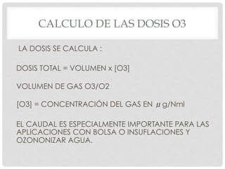 CALCULO DE LAS DOSIS O3
LA DOSIS SE CALCULA :
DOSIS TOTAL = VOLUMEN x [O3]
VOLUMEN DE GAS O3/O2
[O3] = CONCENTRACIÓN DEL GAS EN μg/Nml
EL CAUDAL ES ESPECIALMENTE IMPORTANTE PARA LAS
APLICACIONES CON BOLSA O INSUFLACIONES Y
OZONONIZAR AGUA.
 