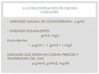 LA CONCENTRACIÓN DE OZONO
UNIDADES
•  UNIDADES USADAS EN OZONOTERAPIA: μg/ml
•  UNIDADES EQUIVALENTES:
g/m3; mg/l;
Equivalentes
1 μg/ml = 1 g/m3 = 1 mg/l
UNIDADES QUE TIENEN EN CUENTA PRESIÓN Y
TEMPERATURA DEL GAS
μg/Nml; g/Nm3; mg/Nl
 