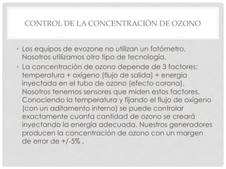 CONTROL DE LA CONCENTRACIÓN DE OZONO
•  Los equipos de evozone no utilizan un fotómetro.
Nosotros utilizamos otro tipo de tecnología.
•  La concentración de ozono depende de 3 factores:
temperatura + oxígeno (flujo de salida) + energía
inyectada en el tubo de ozono (efecto corona).
Nosotros tenemos sensores que miden estos factores.
Conociendo la temperatura y fijando el flujo de oxígeno
(con un aditamento interno) se puede controlar
exactamente cuanta cantidad de ozono se creará
inyectando la energía adecuada. Nuestros generadores
producen la concentración de ozono con un margen
de error de +/-5% .
 