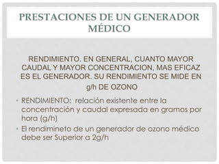 PRESTACIONES DE UN GENERADOR
MÉDICO
RENDIMIENTO. EN GENERAL, CUANTO MAYOR
CAUDAL Y MAYOR CONCENTRACION, MAS EFICAZ
ES EL GENERADOR. SU RENDIMIENTO SE MIDE EN
g/h DE OZONO
•  RENDIMIENTO: relación existente entre la
concentración y caudal expresada en gramos por
hora (g/h)
•  El rendimineto de un generador de ozono médico
debe ser Superior a 2g/h
 