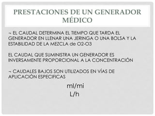 PRESTACIONES DE UN GENERADOR
MÉDICO
¬ EL CAUDAL DETERMINA EL TIEMPO QUE TARDA EL
GENERADOR EN LLENAR UNA JERINGA O UNA BOLSA Y LA
ESTABILIDAD DE LA MEZCLA de O2-O3
EL CAUDAL QUE SUMINISTRA UN GENERADOR ES
INVERSAMENTE PROPORCIONAL A LA CONCENTRACIÓN
¬ CAUDALES BAJOS SON UTILIZADOS EN VÍAS DE
APLICACIÓN ESPECIFICAS
ml/mi
L/h
 