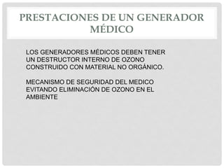 PRESTACIONES DE UN GENERADOR
MÉDICO
LOS GENERADORES MÉDICOS DEBEN TENER
UN DESTRUCTOR INTERNO DE OZONO
CONSTRUIDO CON MATERIAL NO ORGÁNICO.
MECANISMO DE SEGURIDAD DEL MEDICO
EVITANDO ELIMINACIÓN DE OZONO EN EL
AMBIENTE
 