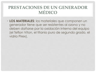 PRESTACIONES DE UN GENERADOR
MÉDICO
•  LOS MATERIALES: los materiales que componen un
generador tiene que ser resistentes al ozono y no
deben dañarse por la oxidación interna del equipo
(el Teflon Viton, el titanio puro de segundo grado, el
vidrio Pirex).
 