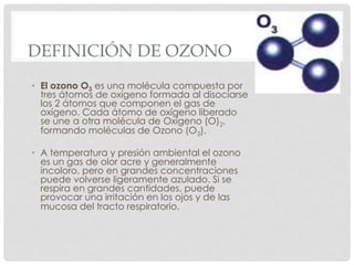 DEFINICIÓN DE OZONO
•  El ozono O3 es una molécula compuesta por
tres átomos de oxígeno formada al disociarse
los 2 átomos que componen el gas de
oxígeno. Cada átomo de oxígeno liberado
se une a otra molécula de Oxígeno (O)2,
formando moléculas de Ozono (O3).
•  A temperatura y presión ambiental el ozono
es un gas de olor acre y generalmente
incoloro, pero en grandes concentraciones
puede volverse ligeramente azulado. Si se
respira en grandes cantidades, puede
provocar una irritación en los ojos y de las
mucosa del tracto respiratorio.
 