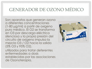 GENERADOR DE OZONO MÉDICO
Son aparatos que generan ozono
a diferentes concentraciones
(1-80 µg/ml) a partir de oxigeno
puro médico. El O2 se transforma
en O3 por descarga eléctrica
silenciosa y la propia presión del
circuito de oxígeno impulsa la
mezcla O3 / O2 hacia la salida
(5% O3 y 95% O2).
utilizados para tratar deferentes
enfermedades a dosis
establecidas por las asociaciones
de Ozonoterapia.
 