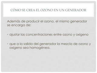 CÓMO SE CREA EL OZONO EN UN GENERADOR
Además de producir el ozono, el mismo generador
se encarga de:
•  ajustar las concentraciones entre ozono y oxigeno
•  que a la salida del generador la mezcla de ozono y
oxigeno sea homogénea.
 