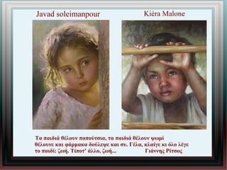 Kiéra Malone
Τα παιδιά θέλουν παπούτσια, τα παιδιά θέλουν ψωμί
θέλουνε και φάρμακα δούλεψε και συ. Γέλα, κλαίγε κι όλο λέγε
το παιδί: ζωή. Τίποτ' άλλο, ζωή... Γιάννης Ρίτσος
Javad soleimanpour
 