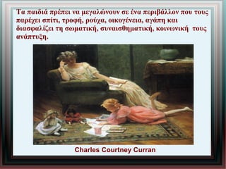 Τα παιδιά πρέπει να μεγαλώνουν σε ένα περιβάλλον που τους
παρέχει σπίτι, τροφή, ρούχα, οικογένεια, αγάπη και
διασφαλίζει τη σωματική, συναισθηματική, κοινωνική τους
ανάπτυξη.
Charles Courtney Curran
 