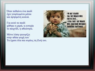 Όταν πεθαίνει ένα παιδί
έχει γουρλωμένα μάτια
και πρησμένη κοιλιά.
Για αυτό το παιδί
χάθηκε η χαρά, η ευτυχία
το παιχνίδι, η αθωότητα.
Μόνο λύπη τριγυρίζει
στην αθώα ψυχή του΄
Τα έχασε όλα και κυρίως τη Ζωή του.
 