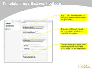 Template properties: work options
Want to let the consumer to
edit each photo in each frame
independently
The printed file will include
both, consumer photos and
template background
In case there were more than
one background, we let the
client to select between them
 