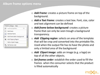 Album frame options menu
o Add Frame: creates a picture frame on top of the
background.
o Add a Text Frame: creates a text box. Font, size, color
and text alignment can be defined
o Add frame below background: creates a picture
frame that can only be seen trough a background
transparency.
o Add Clipping region: selects an area of the template
that will be crop and converted into the printable file.
Used when the output file has to have the photo and
only a limited area of the background
o Add Clipart image: adds an image (e.g. a logo) on
top of all the other objects.
o Set frames order: establish the order used to fill the
frames when the consumer selects that the product
is filled automatically
 