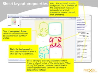 Sheet layout propoerties select the previously created
background file: a .PNG file of
the exact size at the exact
dpi resolution which 3
transparency areas created
from photothop
Place a transparent frame
below each transparent area
so consumers can put their
photos.
Block the background to
avoid any consumer deletes it
when editing the software.
Block editing to avoid any consumer add text
frame or clipart on top of the background. “Allow
editing” it if prefer consumer can add text or
cliparts (photoframes can never be added in
compositions instead)
 