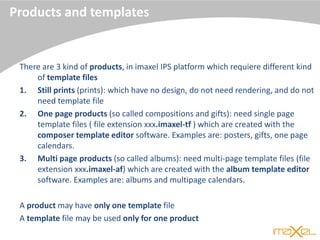 Products and templates
There are 3 kind of products, in imaxel IPS platform which requiere different kind
of template files
1. Still prints (prints): which have no design, do not need rendering, and do not
need template file
2. One page products (so called compositions and gifts): need single page
template files ( file extension xxx.imaxel-tf ) which are created with the
composer template editor software. Examples are: posters, gifts, one page
calendars.
3. Multi page products (so called albums): need multi-page template files (file
extension xxx.imaxel-af) which are created with the album template editor
software. Examples are: albums and multipage calendars.
A product may have only one template file
A template file may be used only for one product
 