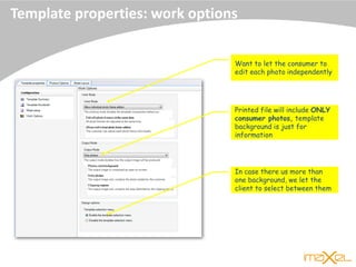 Template properties: work options
Want to let the consumer to
edit each photo independently
Printed file will include ONLY
consumer photos, template
background is just for
information
In case there us more than
one background, we let the
client to select between them
 