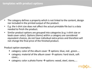 templates with product options
• The category defines a property which is not linked to the content, design
nor included in the printed output of the product.
• E.g. the t-shirt size does not affect the actual printable file but is a data
needed to finish the product.
• Similar product options are grouped into categories (e.g. t-shirt size or
book cover color). Options (items) within a category are considered
equivalent choices, do not have individual extra prices and therefore will
not change the final price of the finished product.
Product option examples:
 category: color of the album cover  options: blue, red , green....
 category: material of the album cover  options: hard stock, soft
cover,..
 category: color a photo frame  options: wood, steel, stone,....
 