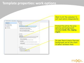 Template properties: work options
Printed file will be the area
(photos and background)
included inside the clipping
region
Want to let the consumer to
edit each photo independently
In case there is more than one
background, we let the client
to select between them
 