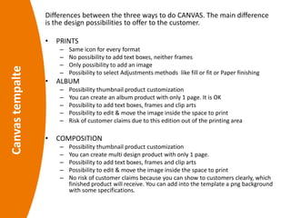 Canvastempalte Differences between the three ways to do CANVAS. The main difference
is the design possibilities to offer to the customer.
• PRINTS
– Same icon for every format
– No possibility to add text boxes, neither frames
– Only possibility to add an image
– Possibility to select Adjustments methods like fill or fit or Paper finishing
• ALBUM
– Possibility thumbnail product customization
– You can create an album product with only 1 page. It is OK
– Possibility to add text boxes, frames and clip arts
– Possibility to edit & move the image inside the space to print
– Risk of customer claims due to this edition out of the printing area
• COMPOSITION
– Possibility thumbnail product customization
– You can create multi design product with only 1 page.
– Possibility to add text boxes, frames and clip arts
– Possibility to edit & move the image inside the space to print
– No risk of customer claims because you can show to customers clearly, which
finished product will receive. You can add into the template a png background
with some specifications.
 