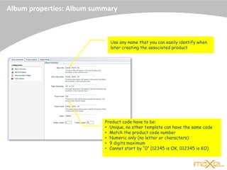 Album properties: Album summary
Product code have to be:
• Unique, no other template can have the same code
• Match the product code number
• Numeric only (no letter or characters)
• 9 digits maximum
• Cannot start by “0” (12345 is OK, 012345 is KO)
Use any name that you can easily identify when
later creating the associated product
 