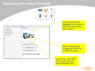 Album properties: Album thumbnail
Assign an attractive
thumbnail that helps to
identify and purchase
that product.
Best thumbnails are
transparent PNG files
of 256x256 pixels
can also be a JPG, BMP,
TIF or GIF. No more
than 600x800 pixels
 