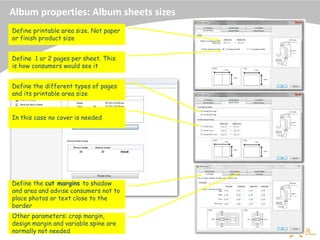 Album properties: Album sheets sizes
Define printable area size. Not paper
or finish product size
Define 1 or 2 pages per sheet. This
is how consumers would see it
Define the different types of pages
and its printable area size
Define the cut margins to shadow
and area and advise consumers not to
place photos or text close to the
border
Other parameters: crop margin,
design margin and variable spine are
normally not needed
In this case no cover is needed
 