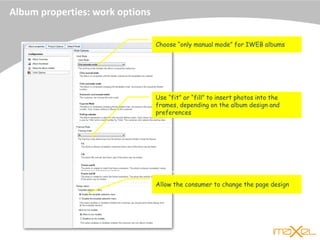 Album properties: work options
Choose “only manual mode” for IWEB albums
Use “fit” or “fill” to insert photos into the
frames, depending on the album design and
preferences
Allow the consumer to change the page design
 