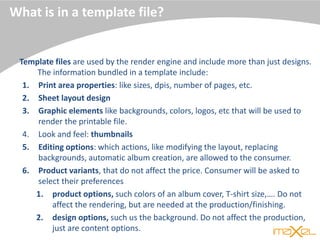 What is in a template file?
Template files are used by the render engine and include more than just designs.
The information bundled in a template include:
1. Print area properties: like sizes, dpis, number of pages, etc.
2. Sheet layout design
3. Graphic elements like backgrounds, colors, logos, etc that will be used to
render the printable file.
4. Look and feel: thumbnails
5. Editing options: which actions, like modifying the layout, replacing
backgrounds, automatic album creation, are allowed to the consumer.
6. Product variants, that do not affect the price. Consumer will be asked to
select their preferences
1. product options, such colors of an album cover, T-shirt size,…. Do not
affect the rendering, but are needed at the production/finishing.
2. design options, such us the background. Do not affect the production,
just are content options.
 