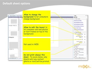 Default sheet options
Allow to change the
background to let consumers
change background
Allow to edit the layout to
let consumer add new photos
or text frames on top of the
background.
Not used in iWEB
Do not print always this
sheet. To avoid claims, only
sheets whit any content
(photo or text) will be printed
 