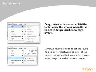 Design menu
Design menu includes a set of intuitive
tools to ease the process to handle the
frames to design specific new page
layouts.
Arrange objects is used to set the levels
top-to-bottom between objects of the
same type within their own layer. It does
not change the order between layers.
 