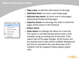 Album sheet options menu
o Page setup: to add title information to the page
o Add blank sheet: to insert a new empty page
o Add and copy sheets: to insert one or more pages
duplicating already exisiting pages
o Organize sheets: to rearrange the order in which the
pages will be shown in the frontend.
o Delete sheets
o Scale sheets: to redesign the album to a new size.
This option is normally being used to create a new
template using an existing one as the basis. If the
aspect ratio of the page changes, all the frames will
be rescaled and its ratio will be modified. Background
will also be rescaled to the new dimension, but if
needed it will be cropped to keep original aspect
ratio.
 