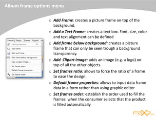 Album frame options menu
o Add Frame: creates a picture frame on top of the
background.
o Add a Text Frame: creates a text box. Font, size, color
and text alignment can be defined
o Add frame below background: creates a picture
frame that can only be seen trough a background
transparency.
o Add Clipart image: adds an image (e.g. a logo) on
top of all the other objects.
o Set frames ratio: allows to force the ratio of a frame
to ease the design.
o Default frame properties: allows to input data frame
data in a form rather than using graphic editor
o Set frames order: establish the order used to fill the
frames when the consumer selects that the product
is filled automatically
 